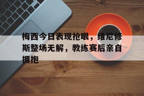梅西今日表现抢眼，维尼修斯整场无解，教练赛后亲自拥抱
