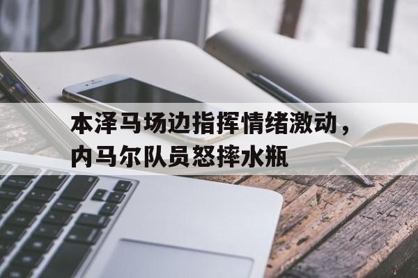 本泽马场边指挥情绪激动，内马尔队员怒摔水瓶内马尔最新消息今天